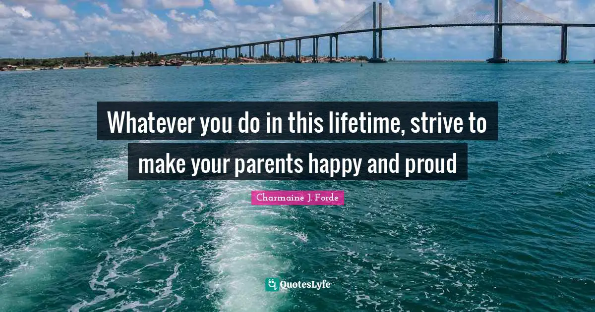 Whatever you do in this lifetime, strive to make your parents happy and proud