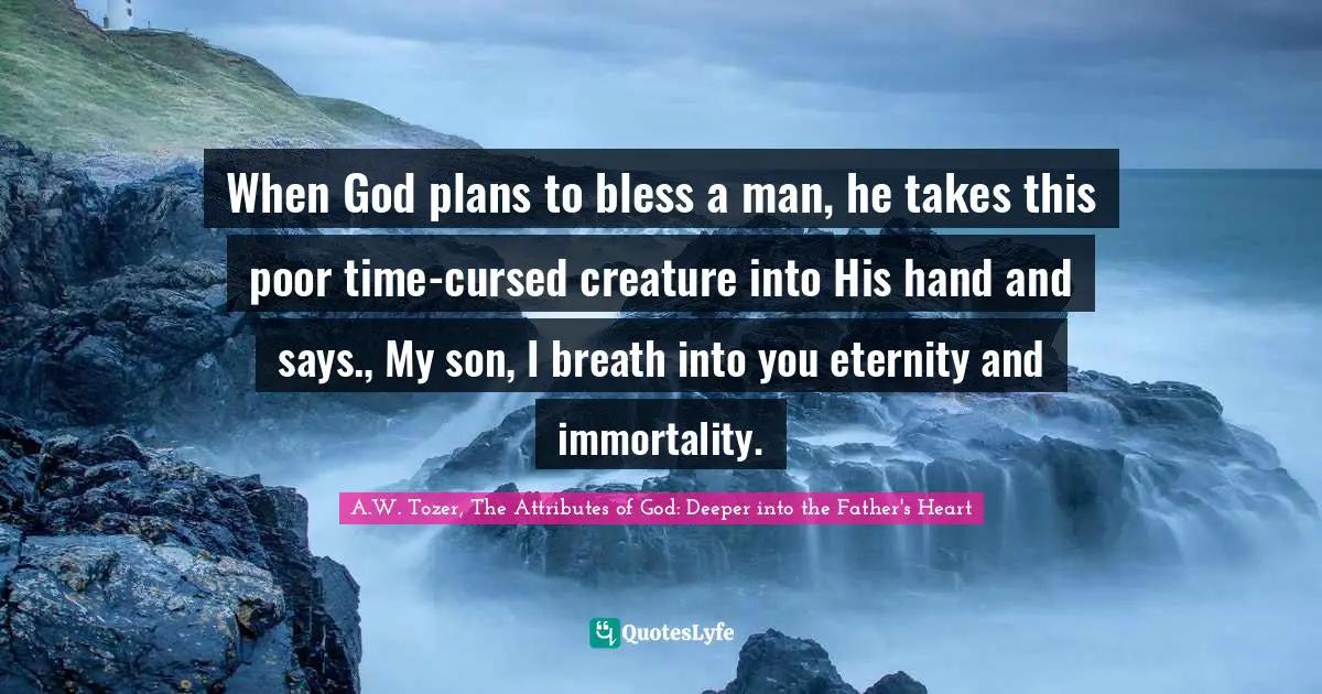 When God plans to bless a man, he takes this poor time-cursed creature into His hand and says., My son, I breath into you eternity and immortality.