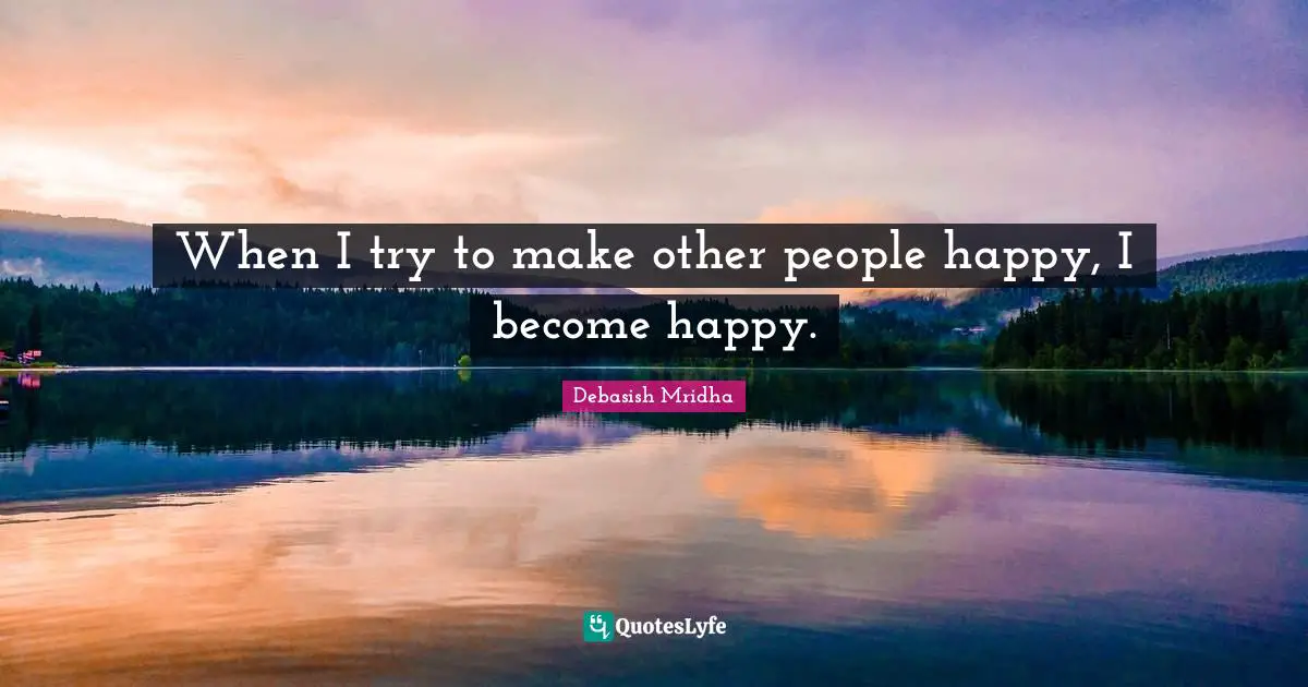 When I try to make other people happy, I become happy.