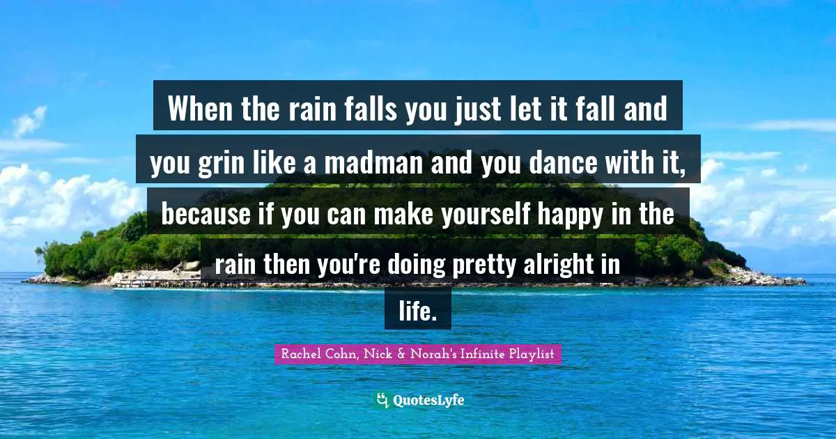 When the rain falls you just let it fall and you grin like a madman and you dance with it, because if you can make yourself happy in the rain then you're doing pretty alright in life.