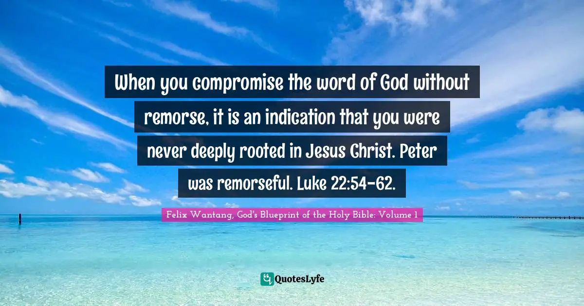 Felix Wantang, God's Blueprint Of The Holy Bible: Volume 1 Quotes: "When you compromise the word of God without remorse, it is an indication that you were never deeply rooted in Jesus Christ. Peter was remorseful. Luke 22:54-62."
