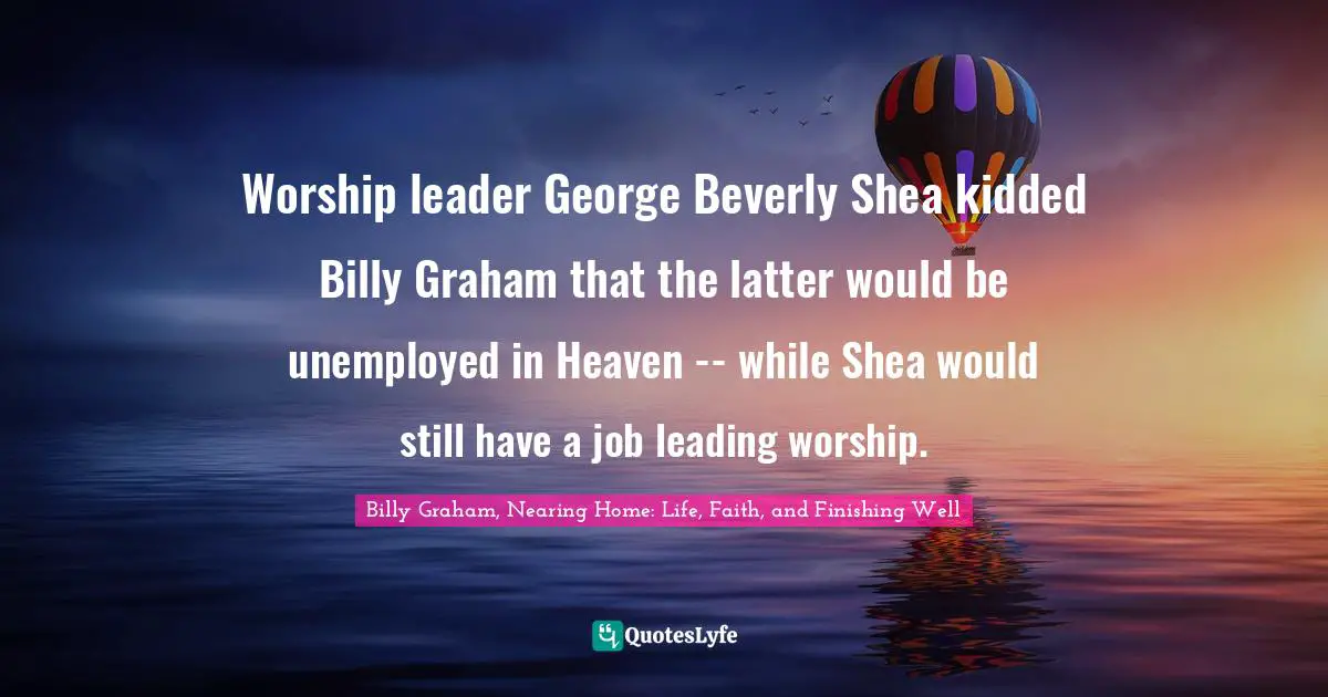 Worship leader George Beverly Shea kidded Billy Graham that the latter would be unemployed in Heaven -- while Shea would still have a job leading worship.