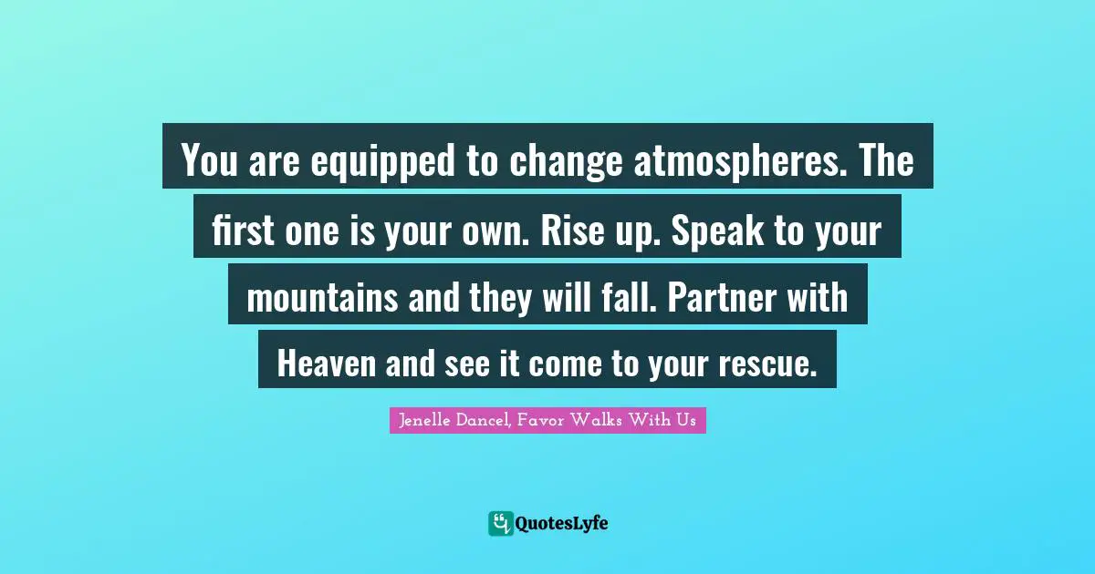 You are equipped to change atmospheres. The first one is your own. Rise up. Speak to your mountains and they will fall. Partner with Heaven and see it come to your rescue.