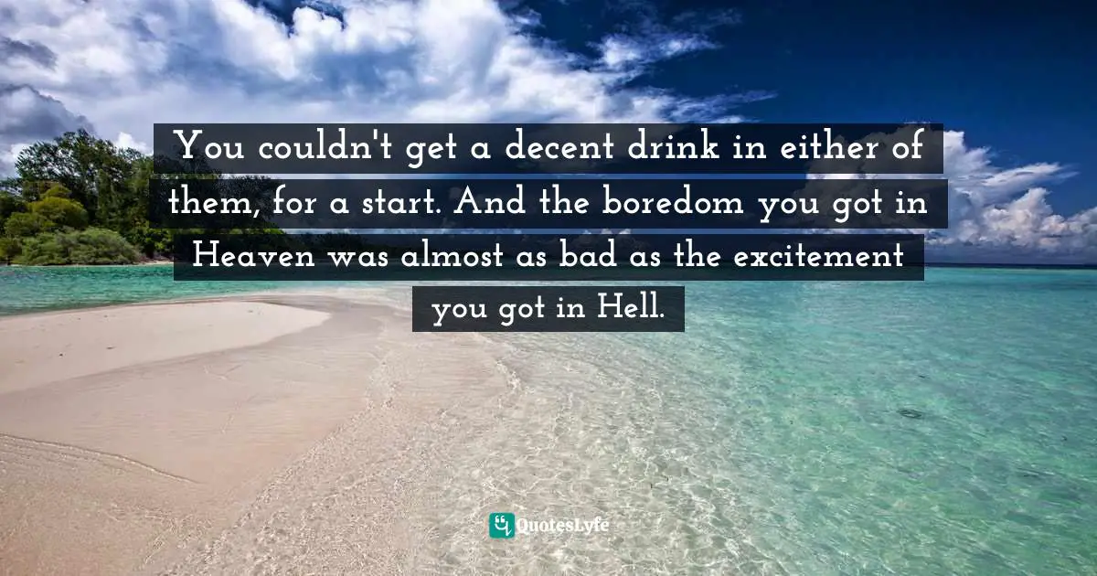 You couldn't get a decent drink in either of them, for a start. And the boredom you got in Heaven was almost as bad as the excitement you got in Hell.