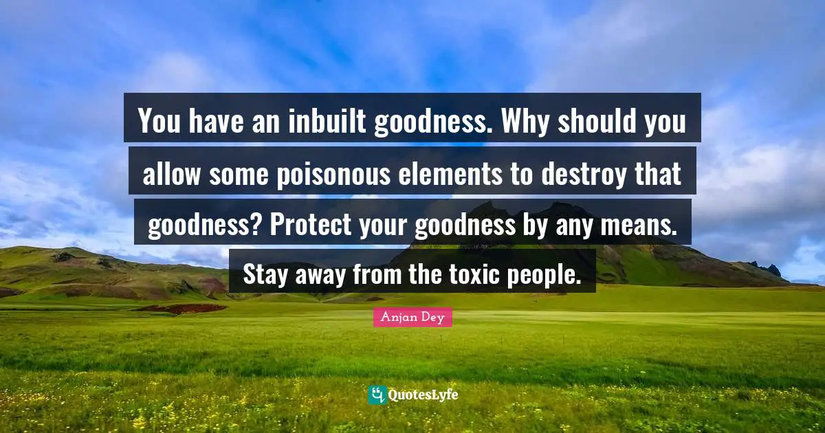 You have an inbuilt goodness. Why should you allow some poisonous elements to destroy that goodness? Protect your goodness by any means. Stay away from the toxic people.