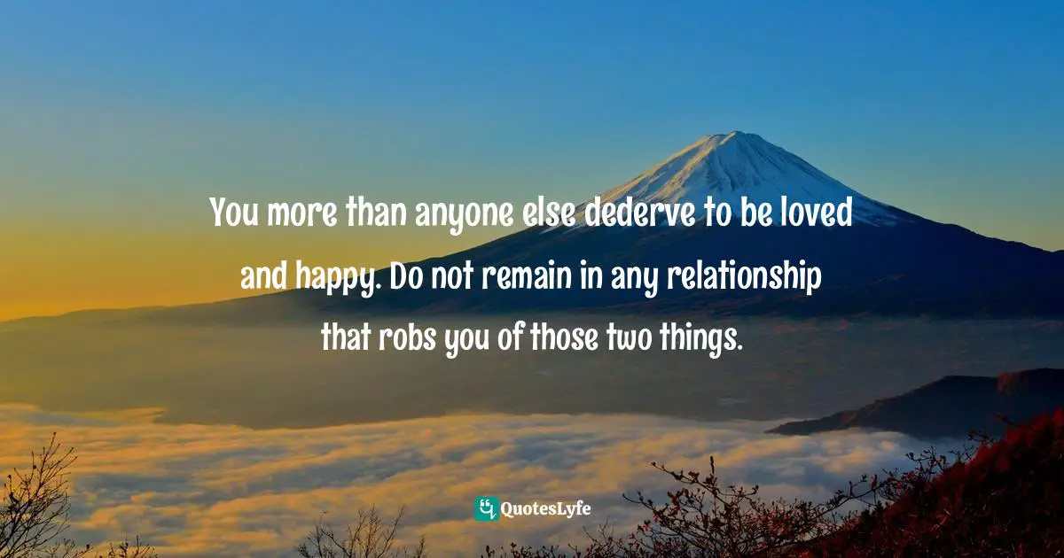You more than anyone else dederve to be loved and happy. Do not remain in any relationship that robs you of those two things.