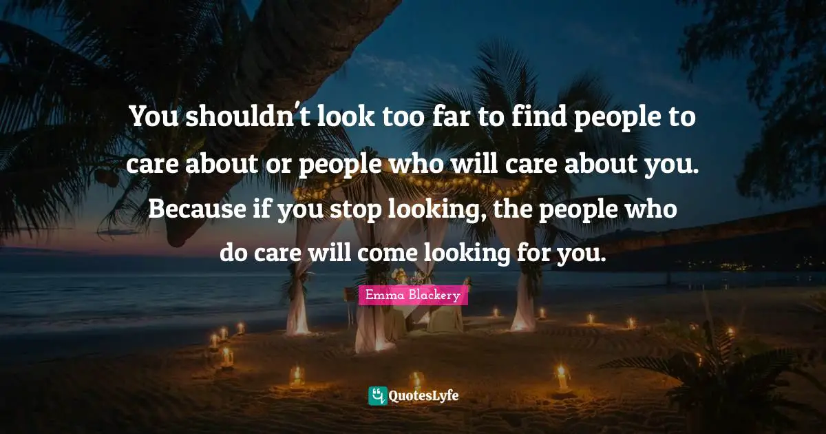 You shouldn't look too far to find people to care about or people who will care about you. Because if you stop looking, the people who do care will come looking for you.