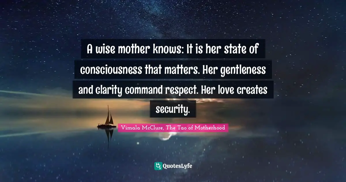A wise mother knows: It is her state of consciousness that matters. Her gentleness and clarity command respect. Her love creates security.