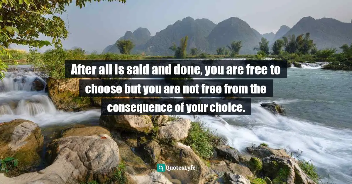 After all is said and done, you are free to choose but you are not free from the consequence of your choice.