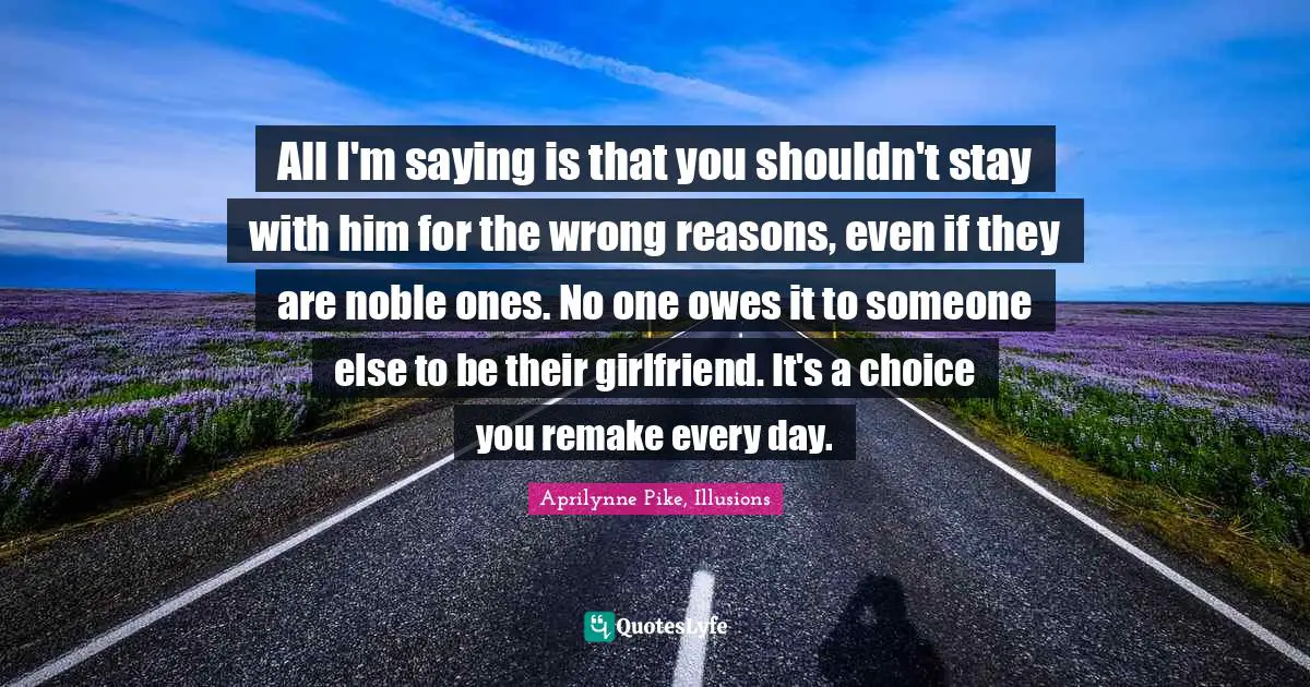 All I'm saying is that you shouldn't stay with him for the wrong reasons, even if they are noble ones. No one owes it to someone else to be their girlfriend. It's a choice you remake every day.