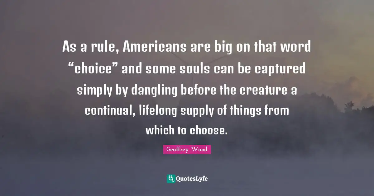 Geoffrey Wood Quotes: "As a rule, Americans are big on that word “choice” and some souls can be captured simply by dangling before the creature a continual, lifelong supply of things from which to choose."