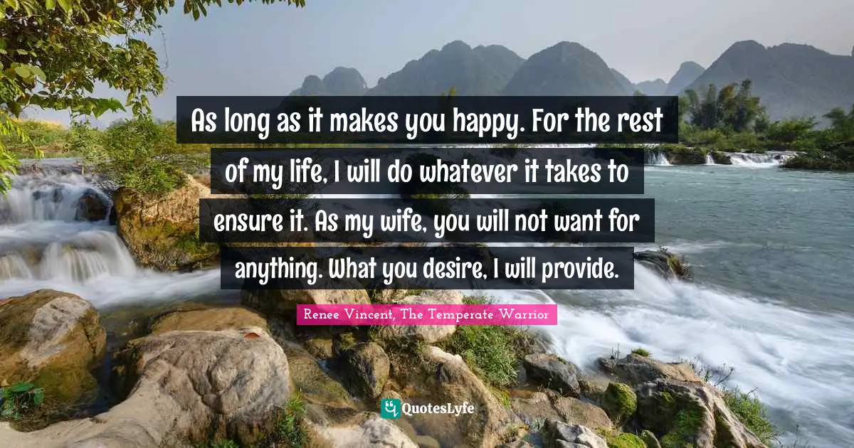 As long as it makes you happy. For the rest of my life, I will do whatever it takes to ensure it. As my wife, you will not want for anything. What you desire, I will provide.
