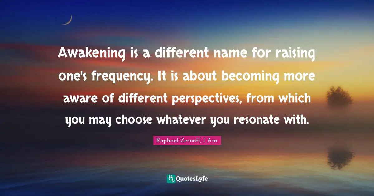 Awakening is a different name for raising one's frequency. It is about becoming more aware of different perspectives, from which you may choose whatever you resonate with.