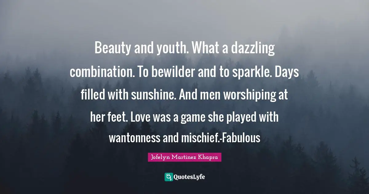 Beauty and youth. What a dazzling combination. To bewilder and to sparkle. Days filled with sunshine. And men worshiping at her feet. Love was a game she played with wantonness and mischief.-Fabulous