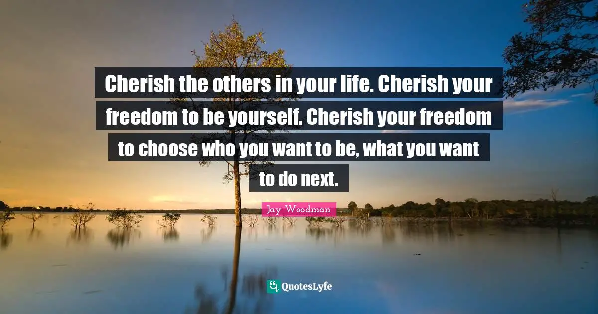 Cherish the others in your life. Cherish your freedom to be yourself. Cherish your freedom to choose who you want to be, what you want to do next.