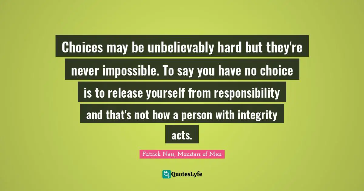 Choices may be unbelievably hard but they're never impossible. To say you have no choice is to release yourself from responsibility and that's not how a person with integrity acts.