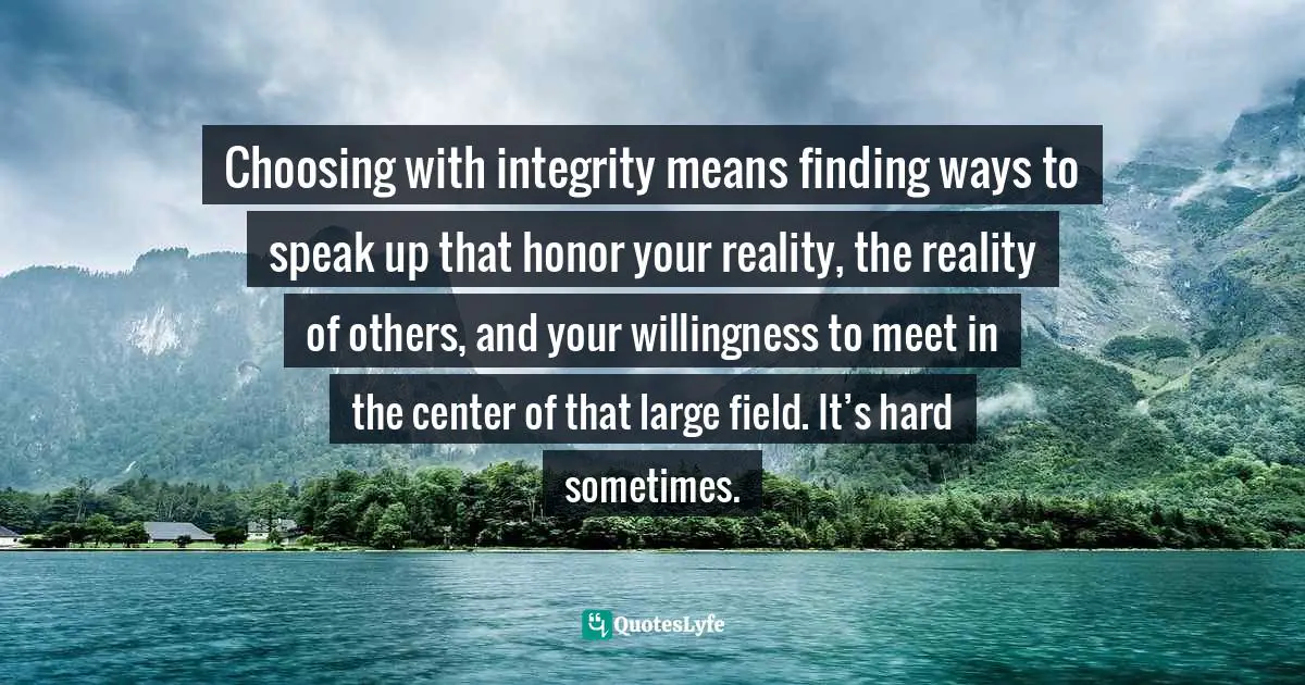 Choosing with integrity means finding ways to speak up that honor your reality, the reality of others, and your willingness to meet in the center of that large field. It’s hard sometimes.