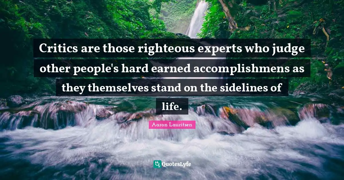 Aaron Lauritsen Quotes: "Critics are those righteous experts who judge other people's hard earned accomplishmens as they themselves stand on the sidelines of life."