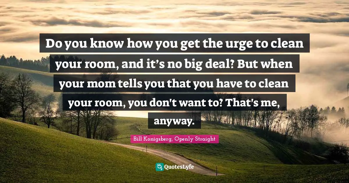 Do you know how you get the urge to clean your room, and it’s no big deal? But when your mom tells you that you have to clean your room, you don't want to? That's me, anyway.