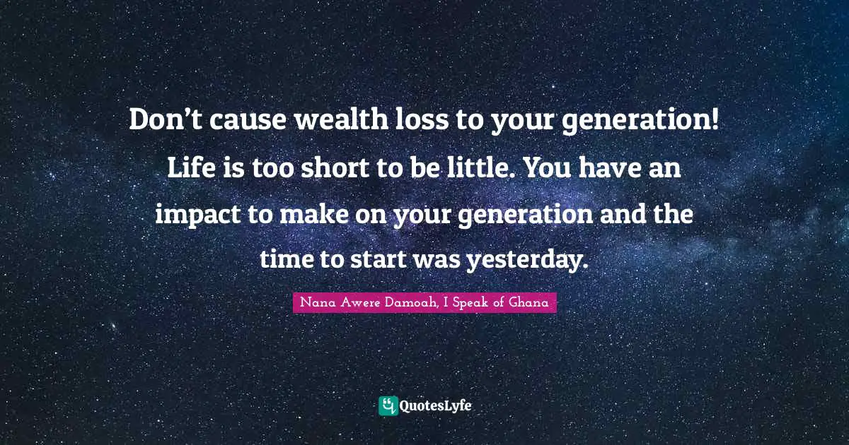 Don’t cause wealth loss to your generation! Life is too short to be little. You have an impact to make on your generation and the time to start was yesterday.