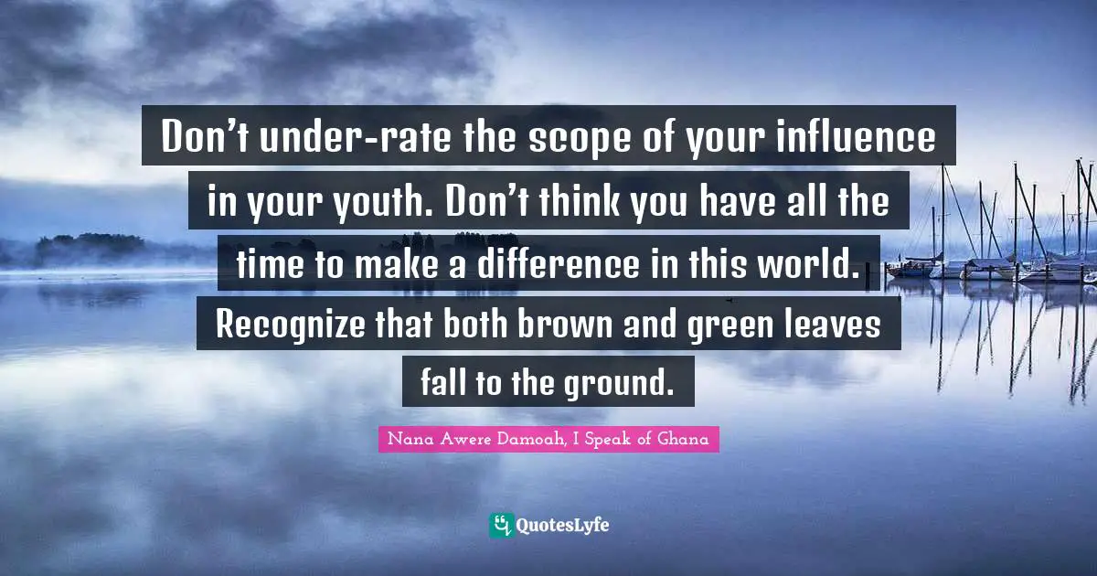 Don’t under-rate the scope of your influence in your youth. Don’t think you have all the time to make a difference in this world. Recognize that both brown and green leaves fall to the ground.
