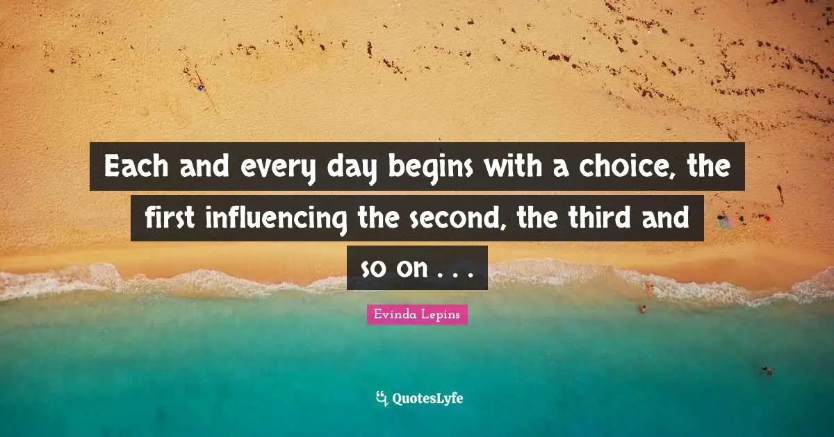 Each and every day begins with a choice, the first influencing the second, the third and so on . . .