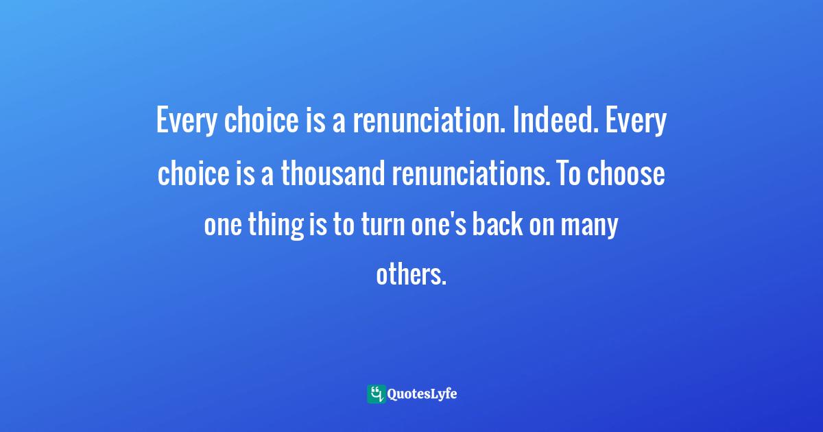 Ronald Rolheiser, The Holy Longing: The Search For A Christian Spirituality Quotes: "Every choice is a renunciation. Indeed. Every choice is a thousand renunciations. To choose one thing is to turn one's back on many others."