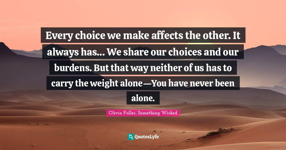 Every choice we make affects the other. It always has… We share our choices and our burdens. But that way neither of us has to carry the weight alone—You have never been alone.