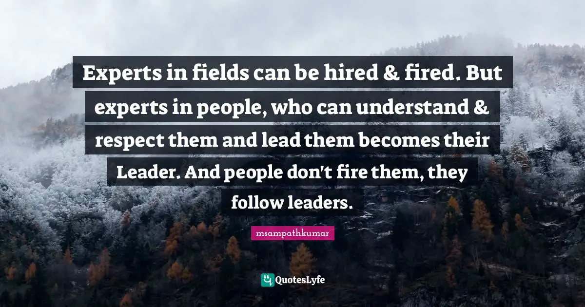 Experts in fields can be hired & fired. But experts in people, who can understand & respect them and lead them becomes their Leader. And people don't fire them, they follow leaders.