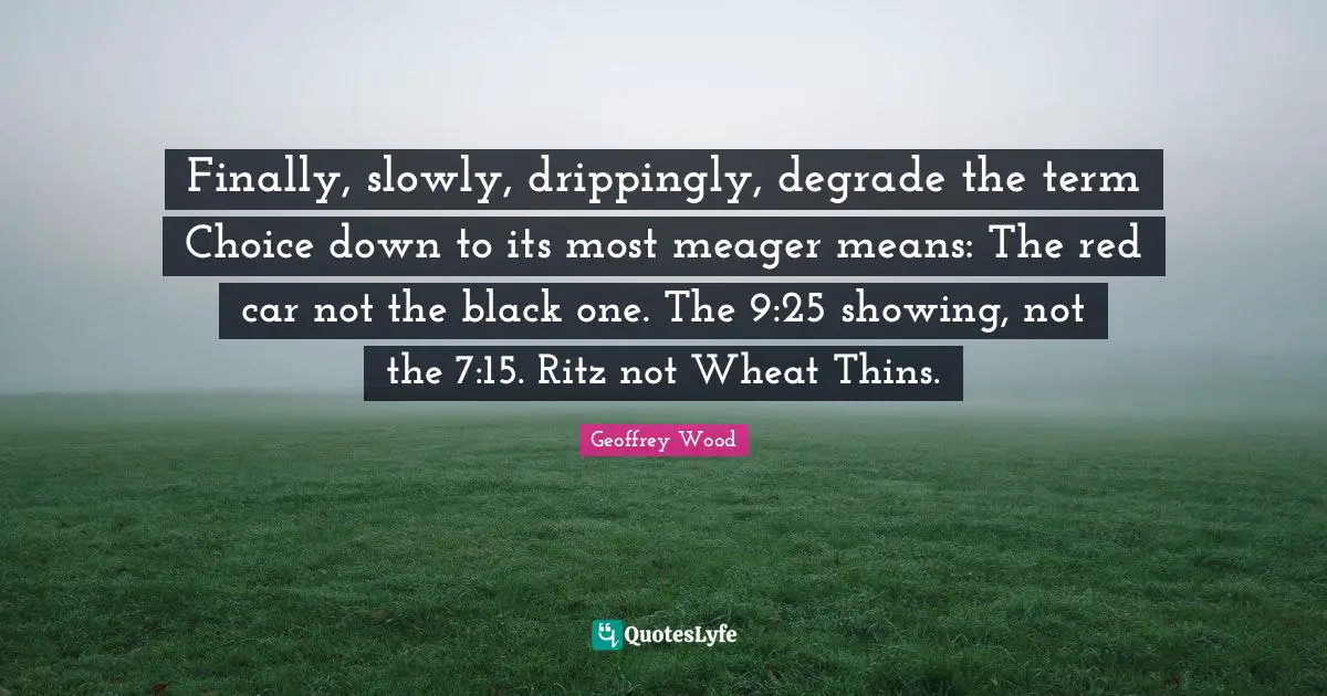 Geoffrey Wood Quotes: "Finally, slowly, drippingly, degrade the term Choice down to its most meager means: The red car not the black one. The 9:25 showing, not the 7:15. Ritz not Wheat Thins."