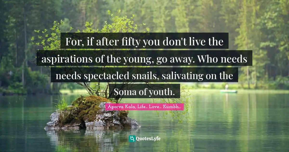 For, if after fifty you don't live the aspirations of the young, go away. Who needs needs spectacled snails, salivating on the Soma of youth.