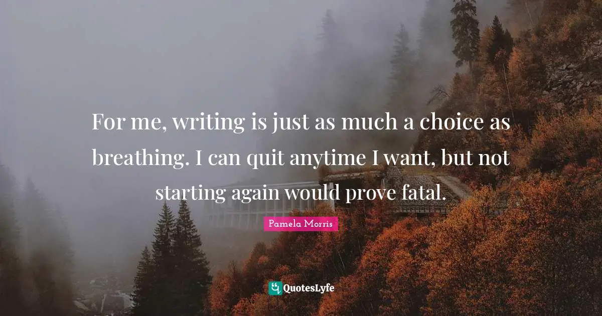 For me, writing is just as much a choice as breathing. I can quit anytime I want, but not starting again would prove fatal.