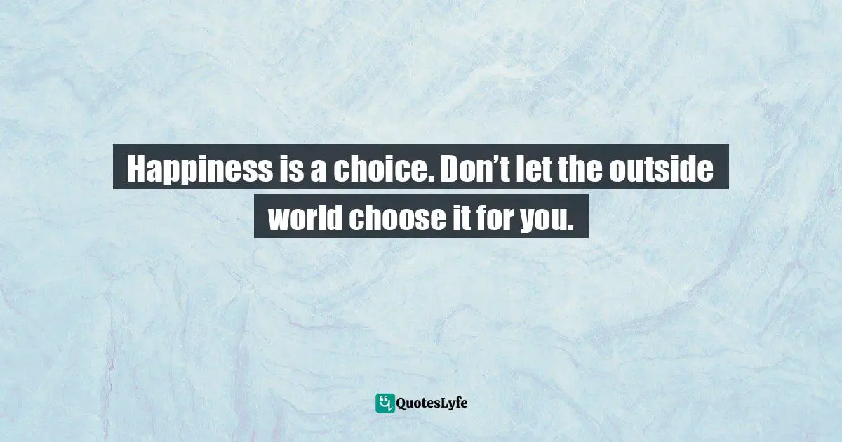 Happiness is a choice. Don’t let the outside world choose it for you.