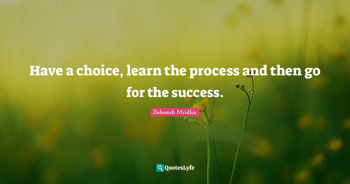 Have a choice, learn the process and then go for the success.