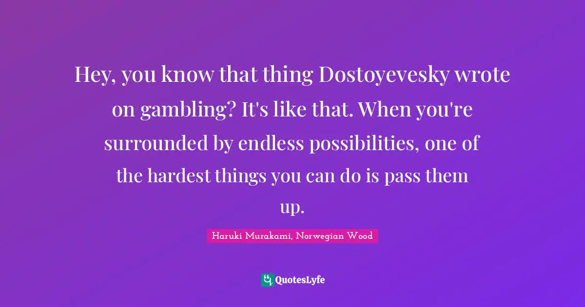 Opportunities In Life Quotes: "Hey, you know that thing Dostoyevesky wrote on gambling? It's like that. When you're surrounded by endless possibilities, one of the hardest things you can do is pass them up."
