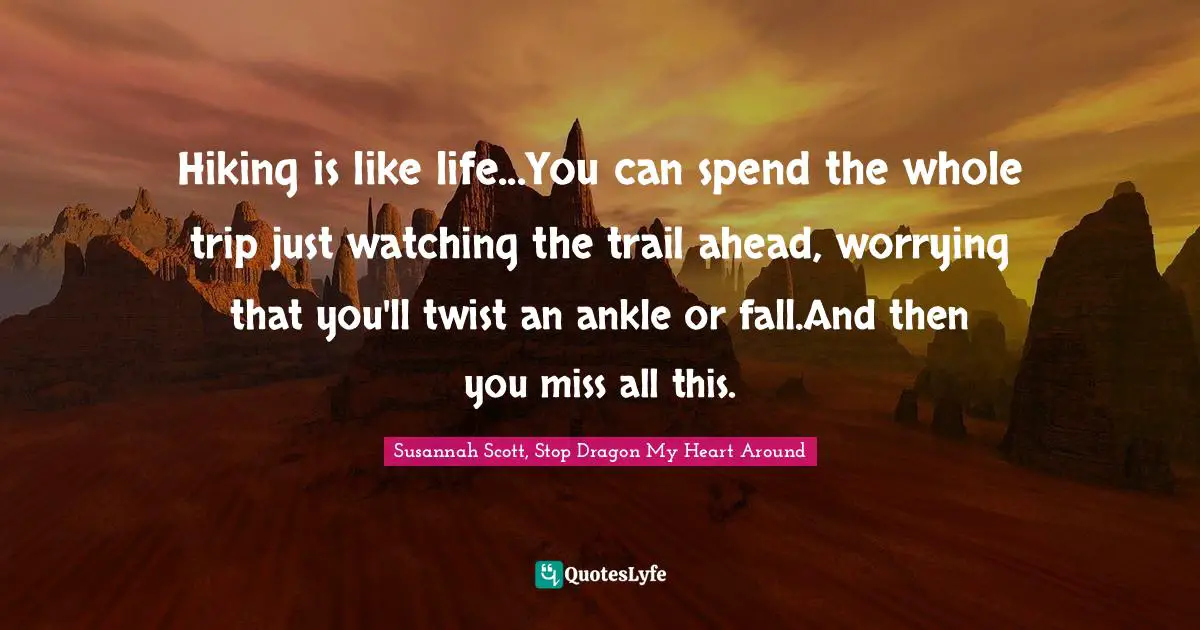 Hiking is like life...You can spend the whole trip just watching the trail ahead, worrying that you'll twist an ankle or fall.And then you miss all this.