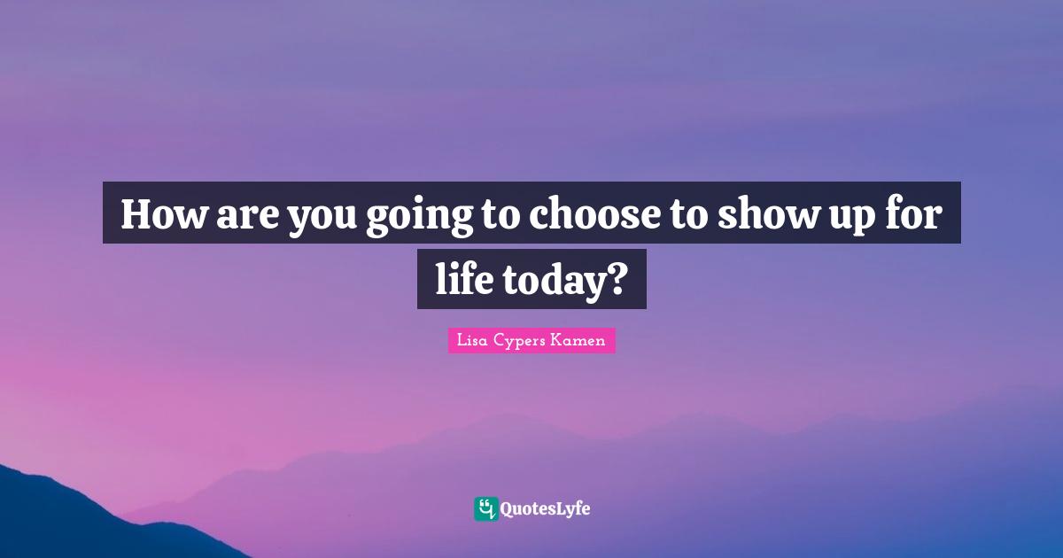 How are you going to choose to show up for life today?
