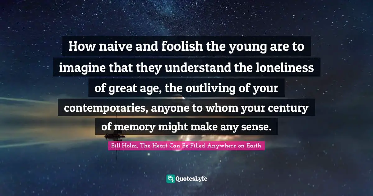 How naive and foolish the young are to imagine that they understand the loneliness of great age, the outliving of your contemporaries, anyone to whom your century of memory might make any sense.