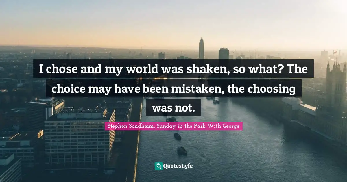 I chose and my world was shaken, so what? The choice may have been mistaken, the choosing was not.
