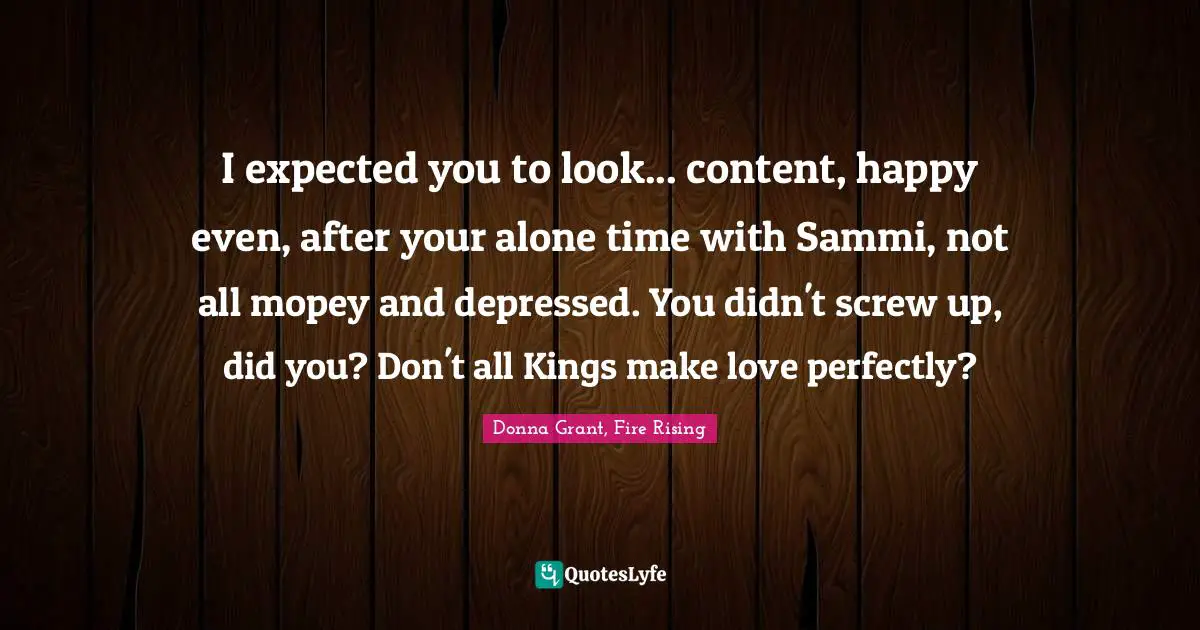 I expected you to look... content, happy even, after your alone time with Sammi, not all mopey and depressed. You didn't screw up, did you? Don't all Kings make love perfectly?