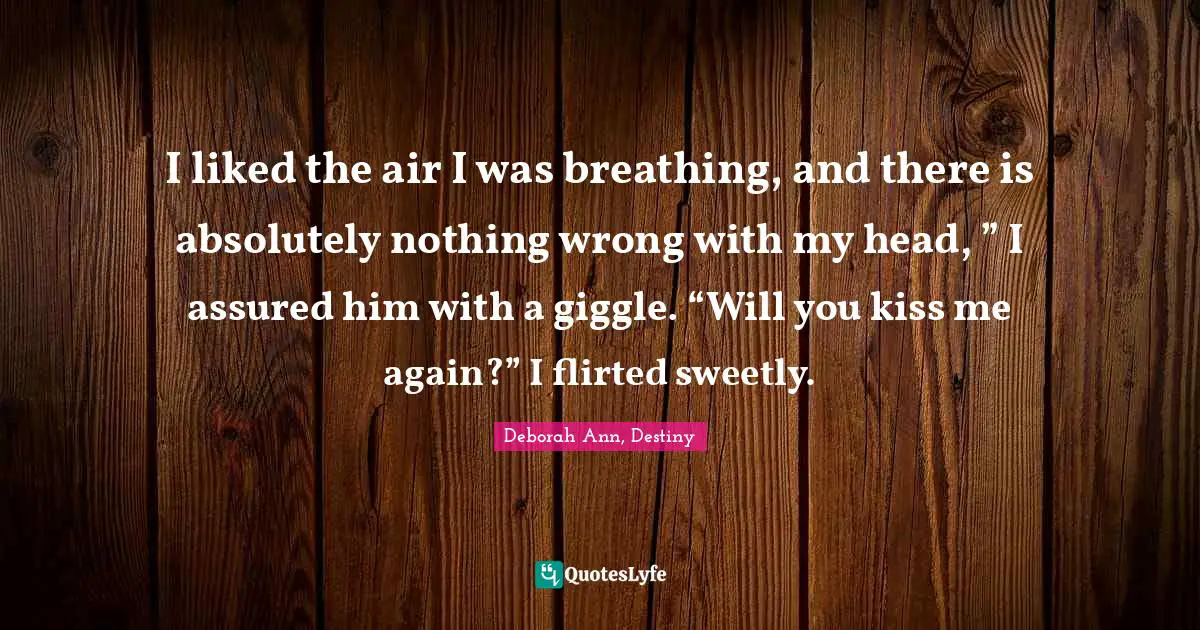 I liked the air I was breathing, and there is absolutely nothing wrong with my head, ” I assured him with a giggle. “Will you kiss me again?” I flirted sweetly.