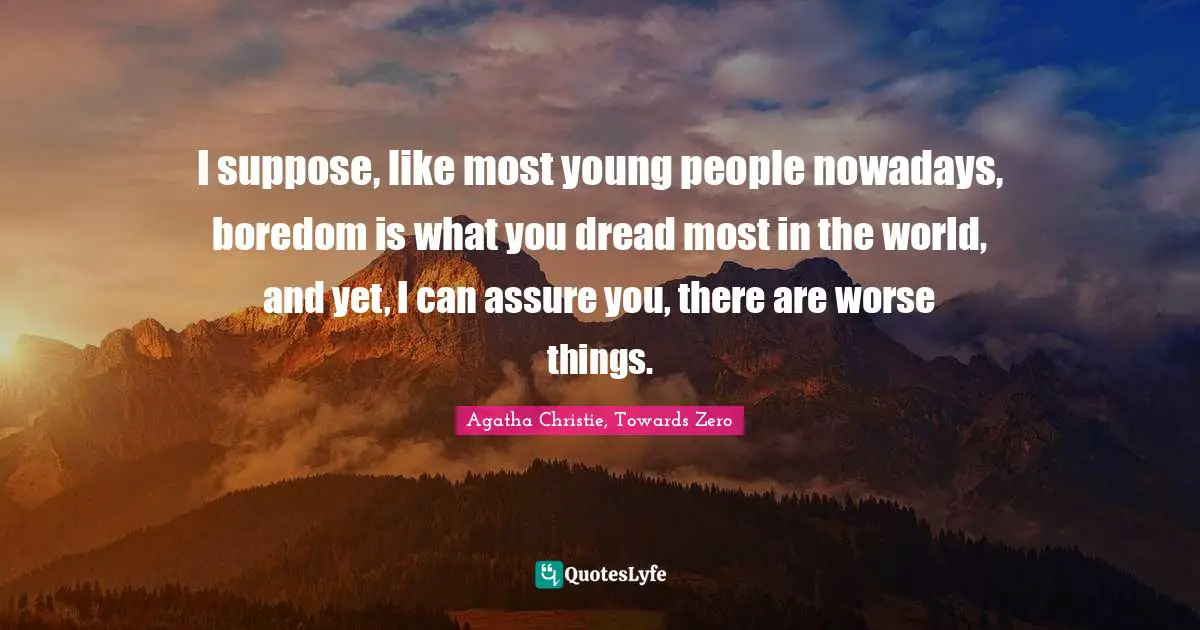 I suppose, like most young people nowadays, boredom is what you dread most in the world, and yet, I can assure you, there are worse things.