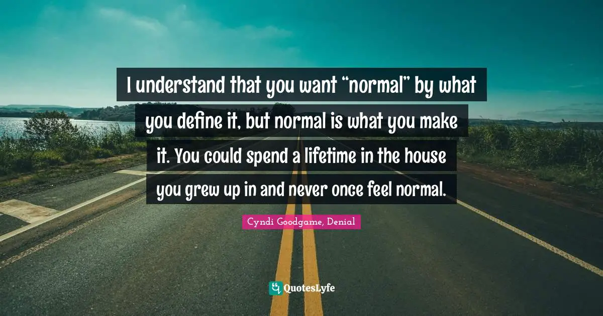 I understand that you want “normal” by what you define it, but normal is what you make it. You could spend a lifetime in the house you grew up in and never once feel normal.