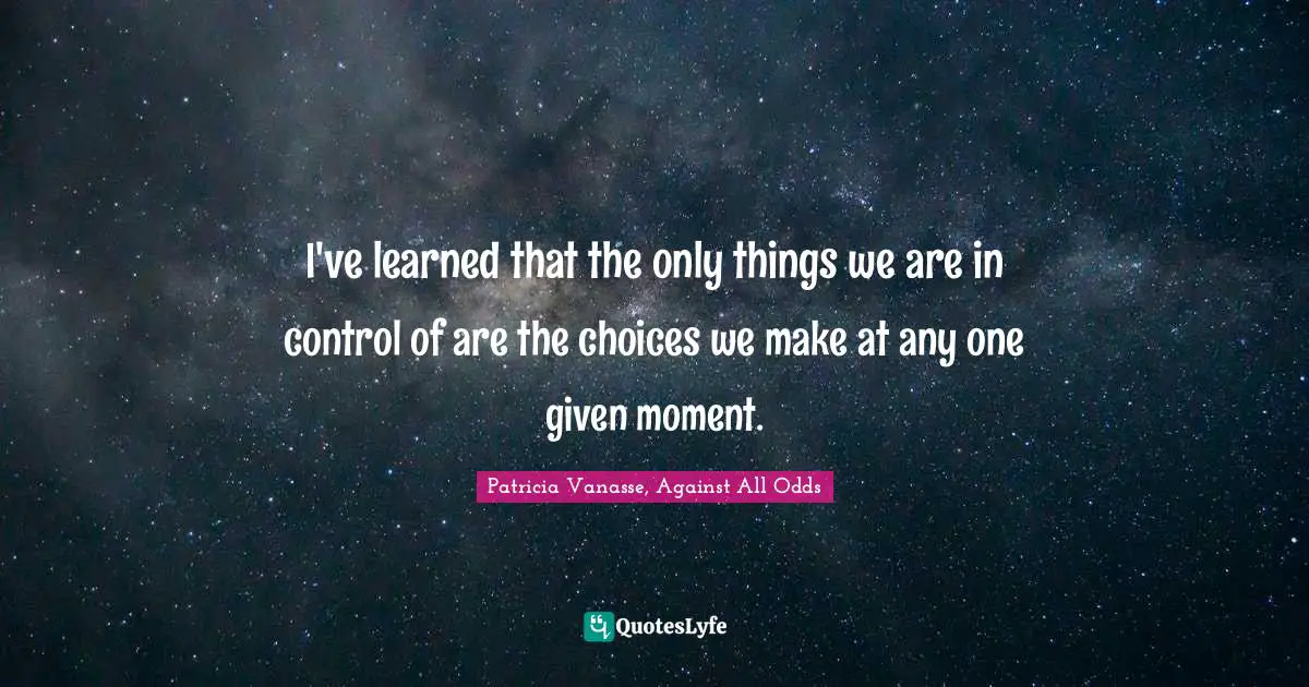 I've learned that the only things we are in control of are the choices we make at any one given moment.