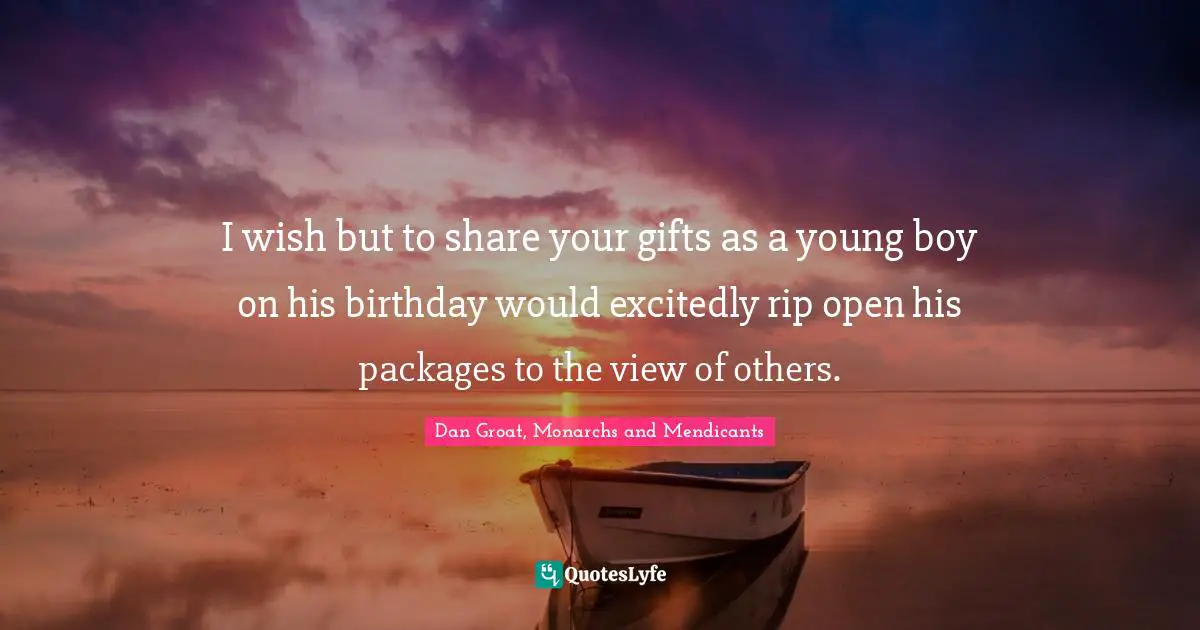 Dan Groat, Monarchs And Mendicants Quotes: "I wish but to share your gifts as a young boy on his birthday would excitedly rip open his packages to the view of others."