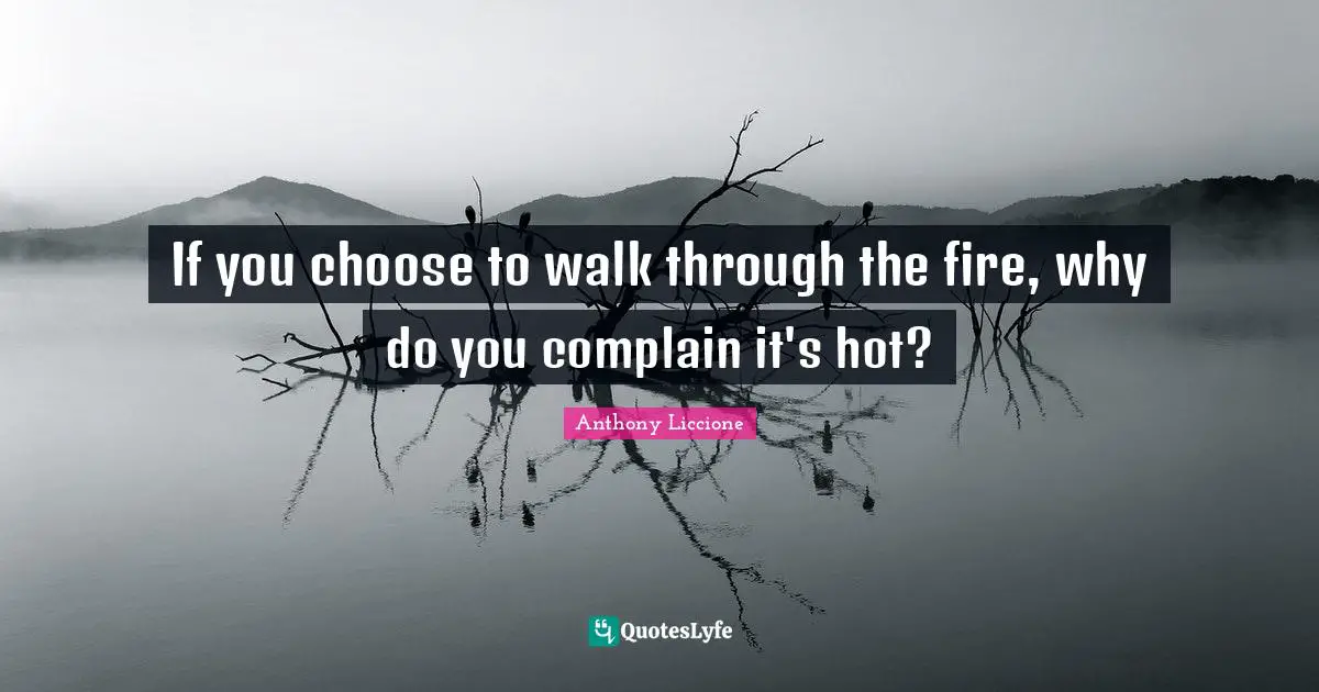 If you choose to walk through the fire, why do you complain it's hot?
