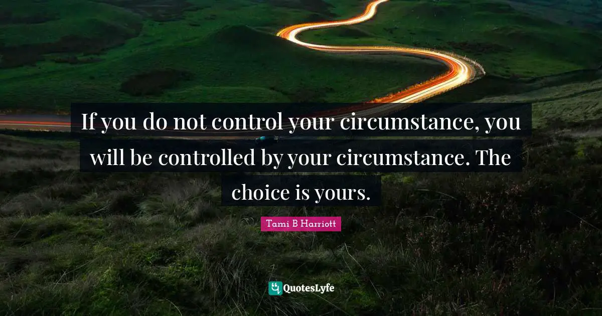 If you do not control your circumstance, you will be controlled by your circumstance. The choice is yours.