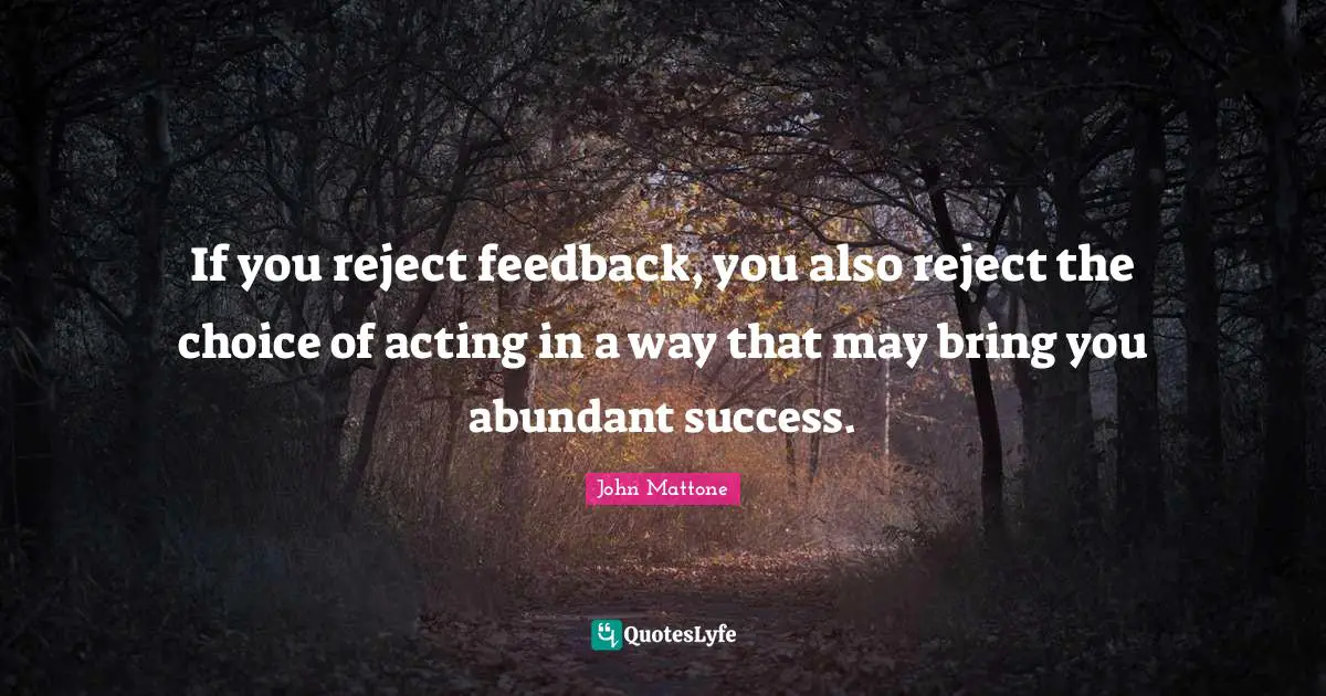 If you reject feedback, you also reject the choice of acting in a way that may bring you abundant success.