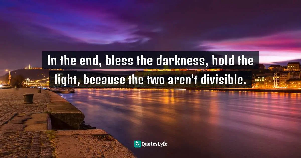 In the end, bless the darkness, hold the light, because the two aren't divisible.