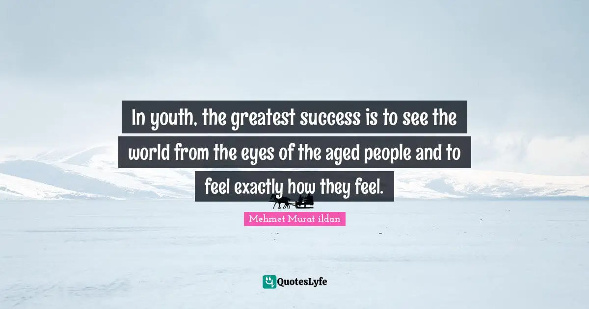 In youth, the greatest success is to see the world from the eyes of the aged people and to feel exactly how they feel.